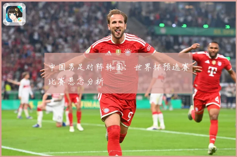 中国男足对阵韩国：世界杯预选赛比赛悬念分析