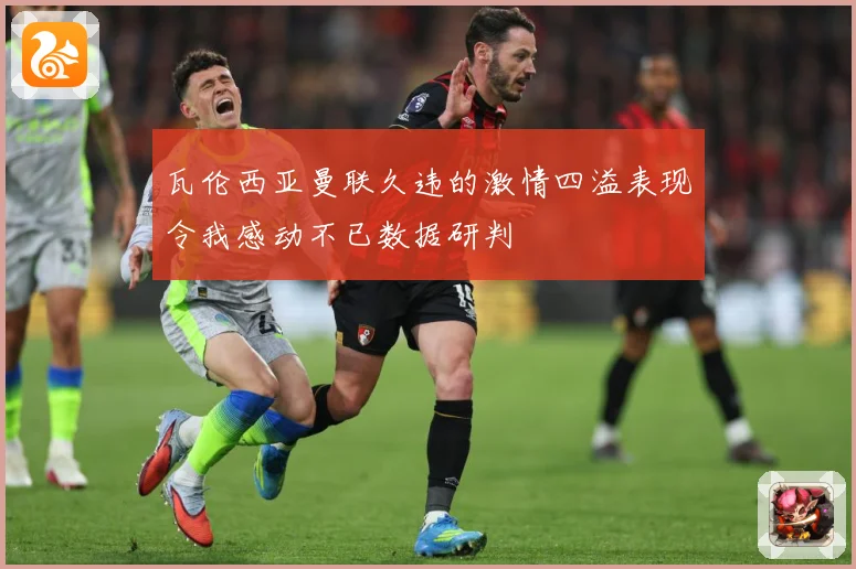 瓦伦西亚曼联久违的激情四溢表现令我感动不已数据研判