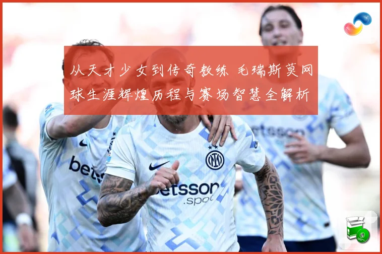 从天才少女到传奇教练 毛瑞斯莫网球生涯辉煌历程与赛场智慧全解析