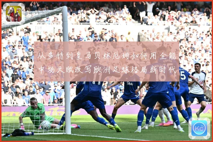 从多特到皇马贝林厄姆如何用全能中场天赋改写欧洲足球格局新时代