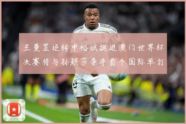 王曼昱逆转申裕斌挺进澳门世界杯决赛将与孙颖莎争夺首个国际单打数据研判