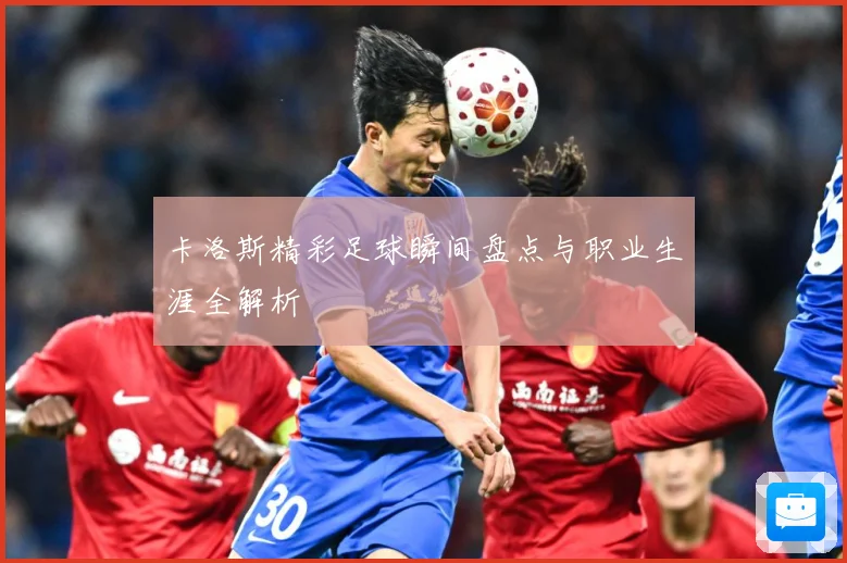 卡洛斯精彩足球瞬间盘点与职业生涯全解析