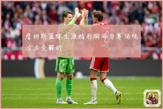 詹姆斯篮球生涯精彩瞬间与赛场统治力全解析