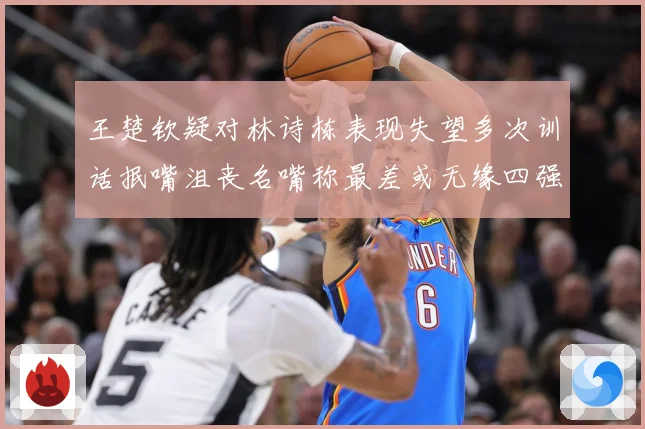 王楚钦疑对林诗栋表现失望多次训话抿嘴沮丧名嘴称最差或无缘四强赛场解读