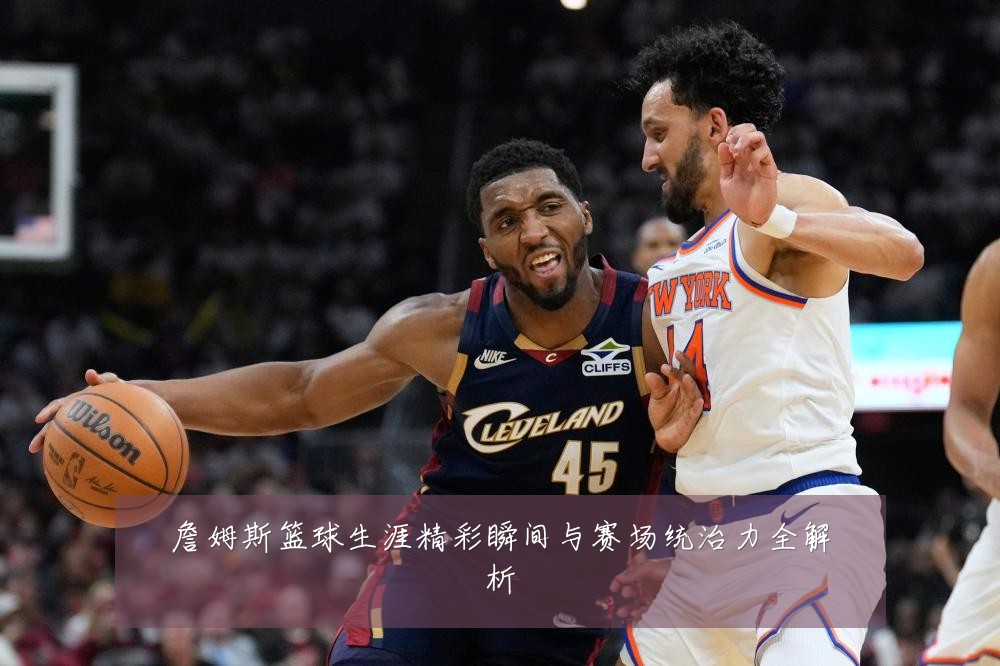 詹姆斯篮球生涯精彩瞬间与赛场统治力全解析