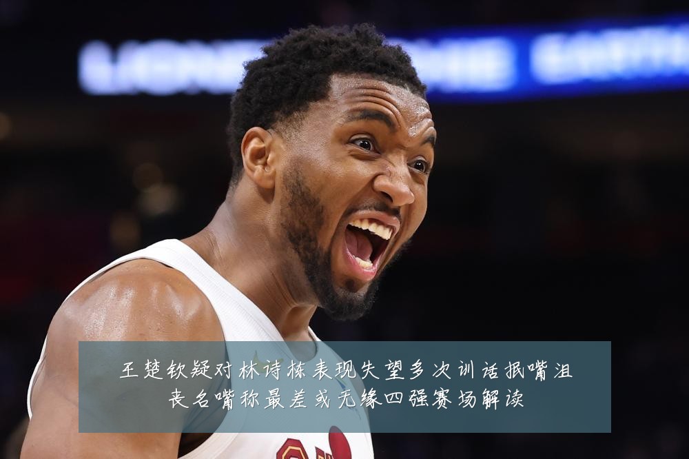 王楚钦疑对林诗栋表现失望多次训话抿嘴沮丧名嘴称最差或无缘四强赛场解读